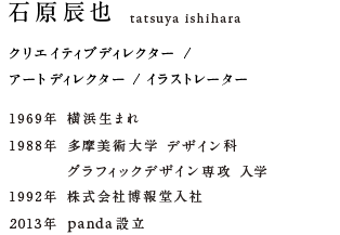 石原辰也 tatsuya ishihara クリエイティブディレクター /アートディレクター / イラストレーター1969年 横浜生まれ1988年 多摩美術大学 デザイン科グラフィックデザイン専攻 入学 1992年 株式会社博報堂入社 2013年 panda設立